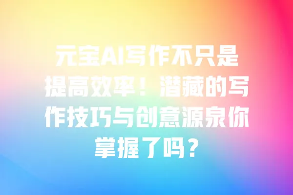 元宝AI写作不只是提高效率!潜藏的写作技巧与创意源泉你掌握了吗? 一