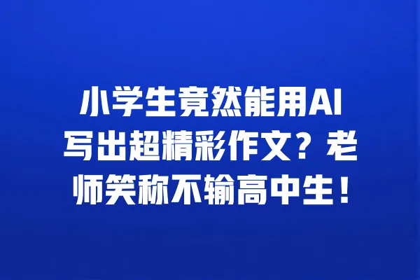 小学生竟然能用AI写出超精彩作文?老师笑称不输高中生! 一