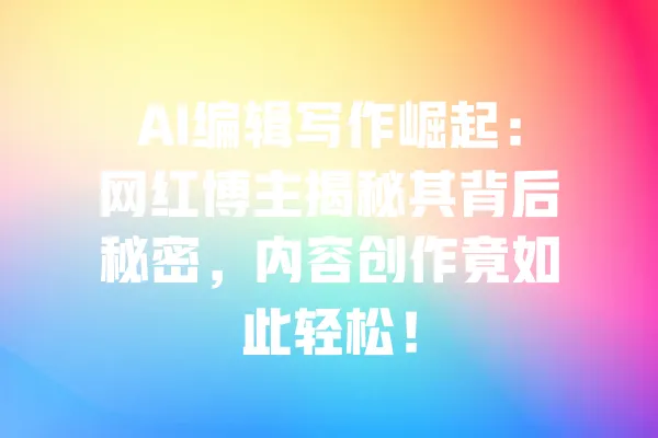 AI编辑写作崛起:网红博主揭秘其背后秘密,内容创作竟如此轻松! 一