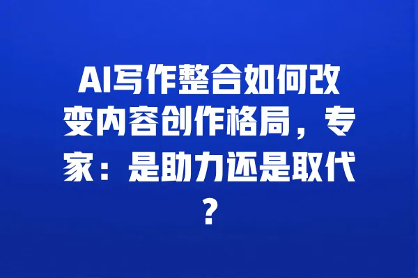 AI写作整合如何改变内容创作格局,专家:是助力还是取代? 一