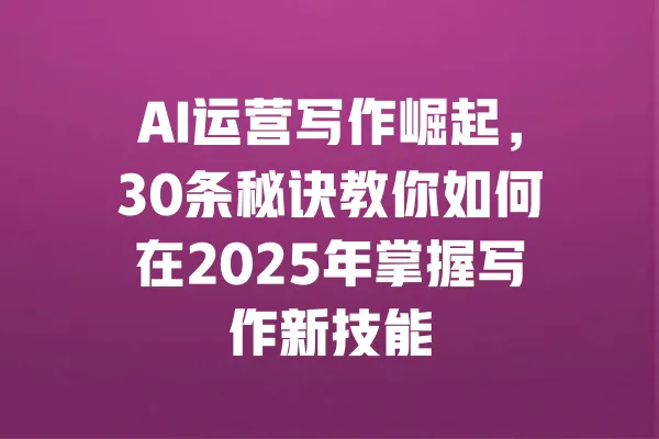 AI运营写作崛起,30条秘诀教你如何在2025年掌握写作新技能 一