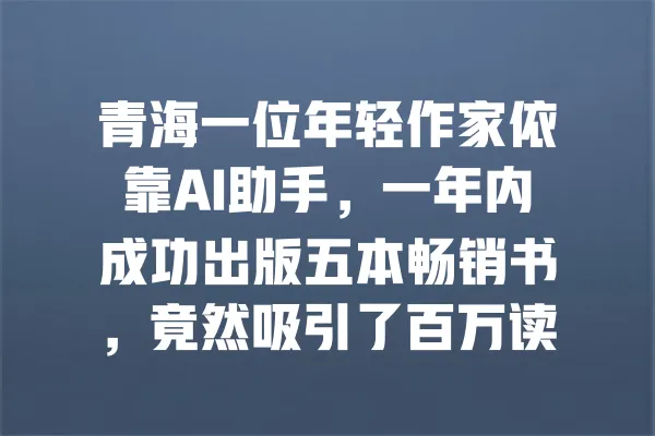 青海一位年轻作家依靠AI助手,一年内成功出版五本畅销书,竟然吸引了百万读者! 一