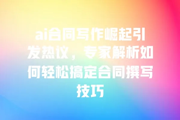 ai合同写作崛起引发热议,专家解析如何轻松搞定合同撰写技巧 一