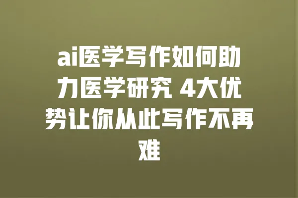 ai医学写作如何助力医学研究 4大优势让你从此写作不再难 一