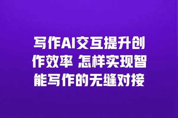 写作AI交互提升创作效率 怎样实现智能写作的无缝对接 一