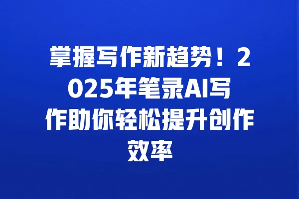 掌握写作新趋势！2025年笔录AI写作助你轻松提升创作效率 一