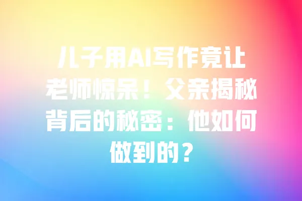 儿子用AI写作竟让老师惊呆！父亲揭秘背后的秘密：他如何做到的？ 一