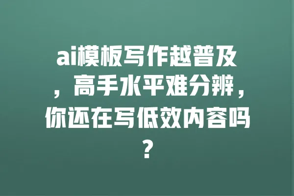 ai模板写作越普及,高手水平难分辨,你还在写低效内容吗? 一