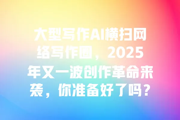 大型写作AI横扫网络写作圈,2025年又一波创作革命来袭,你准备好了吗? 一