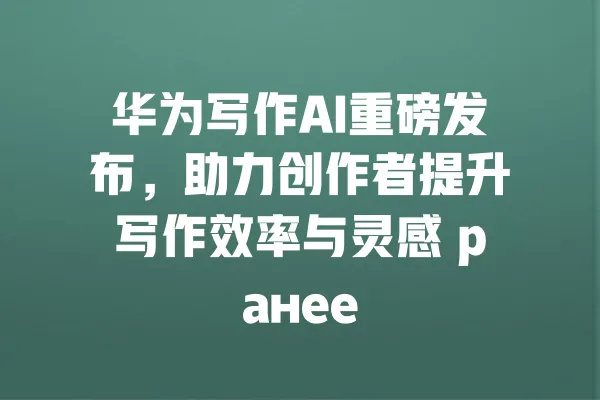 华为写作AI重磅发布，助力创作者提升写作效率与灵感 ранее 一