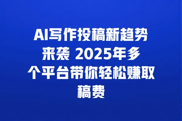 AI写作投稿新趋势来袭 2025年多个平台带你轻松赚取稿费 一