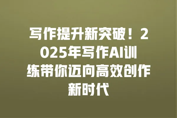写作提升新突破!2025年写作AI训练带你迈向高效创作新时代 一