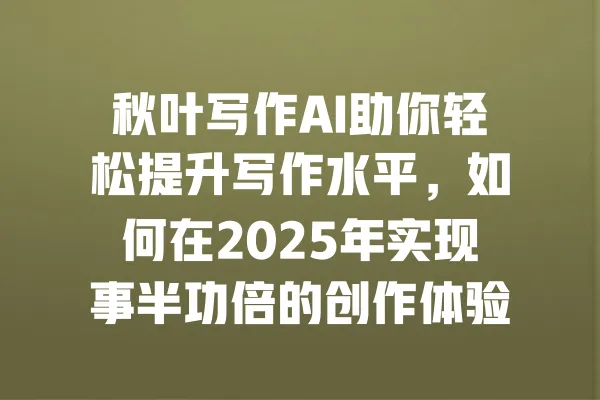 秋叶写作AI助你轻松提升写作水平,如何在2025年实现事半功倍的创作体验? 一