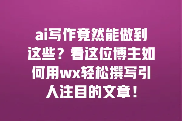 ai写作竟然能做到这些?看这位博主如何用wx轻松撰写引人注目的文章! 一