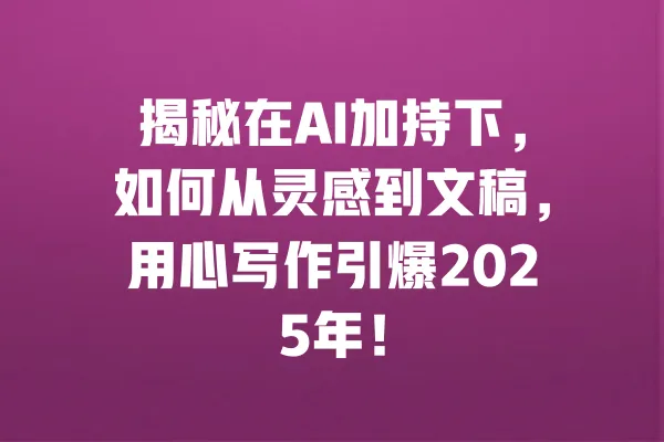 揭秘在AI加持下,如何从灵感到文稿,用心写作引爆2025年! 一