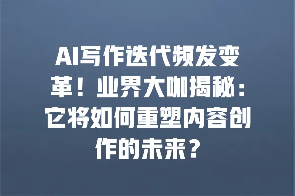 AI写作迭代频发变革！业界大咖揭秘：它将如何重塑内容创作的未来？ 一