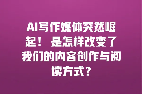 AI写作媒体突然崛起! 是怎样改变了我们的内容创作与阅读方式? 一