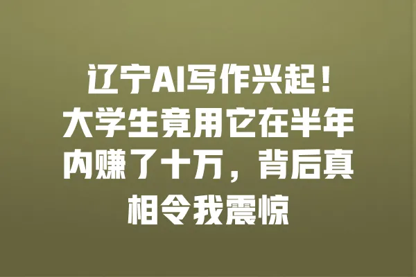 辽宁AI写作兴起!大学生竟用它在半年内赚了十万,背后真相令我震惊 一