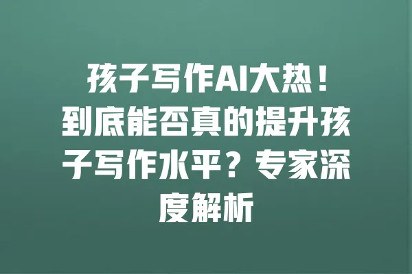 孩子写作AI大热!到底能否真的提升孩子写作水平?专家深度解析 一