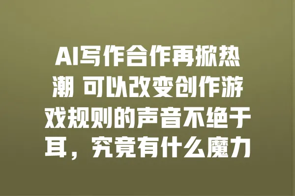 AI写作合作再掀热潮 可以改变创作游戏规则的声音不绝于耳，究竟有什么魔力？ 一