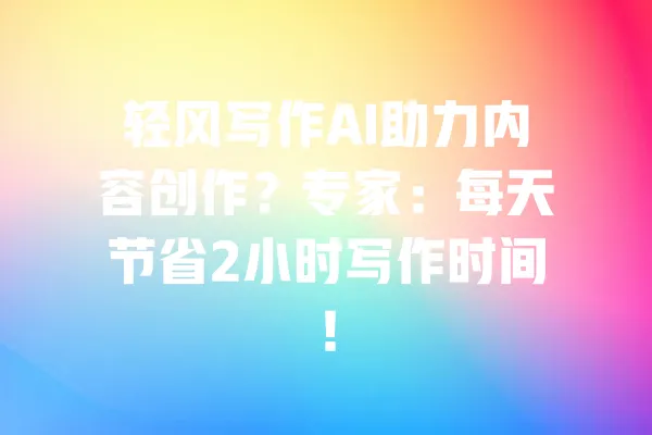 轻风写作AI助力内容创作？专家：每天节省2小时写作时间！ 一