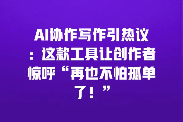 AI协作写作引热议：这款工具让创作者惊呼“再也不怕孤单了！” 一