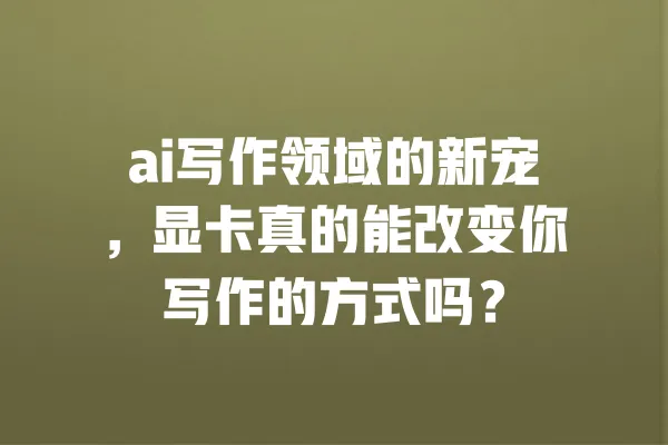 ai写作领域的新宠，显卡真的能改变你写作的方式吗？ 一