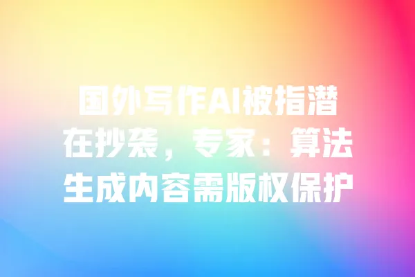 国外写作AI被指潜在抄袭,专家:算法生成内容需版权保护 一