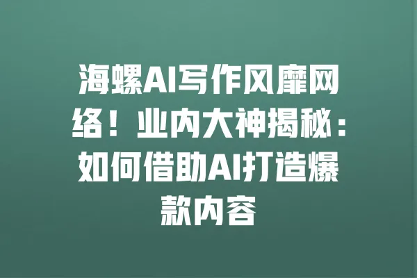 海螺AI写作风靡网络！业内大神揭秘：如何借助AI打造爆款内容 一