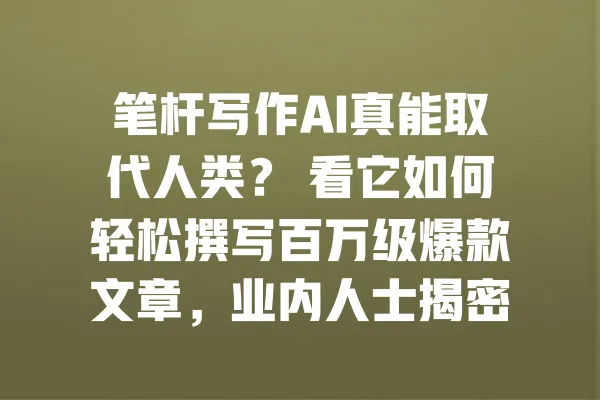 笔杆写作AI真能取代人类？ 看它如何轻松撰写百万级爆款文章，业内人士揭密背后真相 一