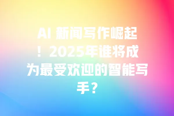 AI 新闻写作崛起!2025年谁将成为最受欢迎的智能写手? 一
