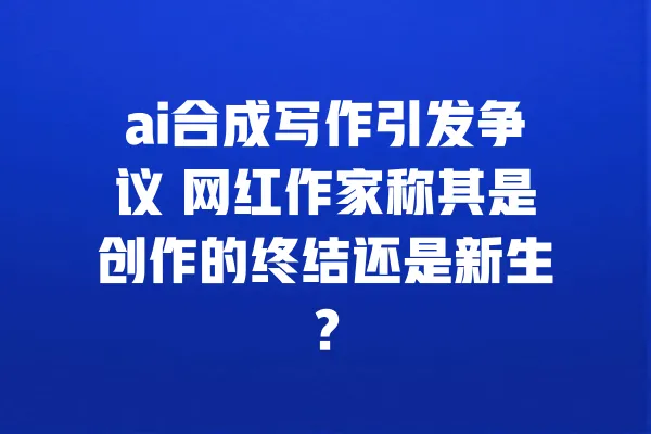 ai合成写作引发争议 网红作家称其是创作的终结还是新生？ 一