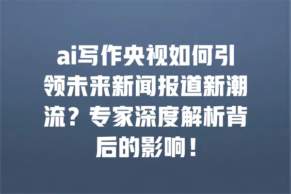 ai写作央视如何引领未来新闻报道新潮流？专家深度解析背后的影响！ 一