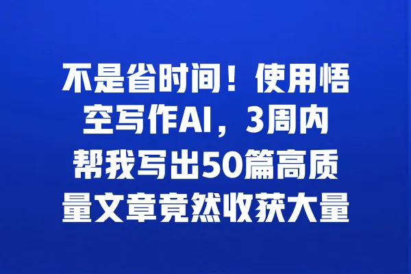 不是省时间！使用悟空写作AI，3周内帮我写出50篇高质量文章竟然收获大量粉丝 一