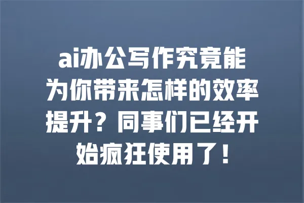 ai办公写作究竟能为你带来怎样的效率提升?同事们已经开始疯狂使用了! 一