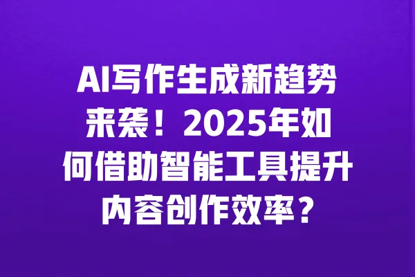 AI写作生成新趋势来袭！2025年如何借助智能工具提升内容创作效率？ 一