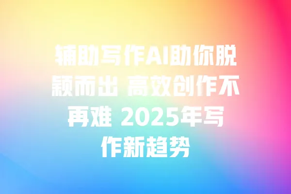 辅助写作AI助你脱颖而出 高效创作不再难 2025年写作新趋势 一