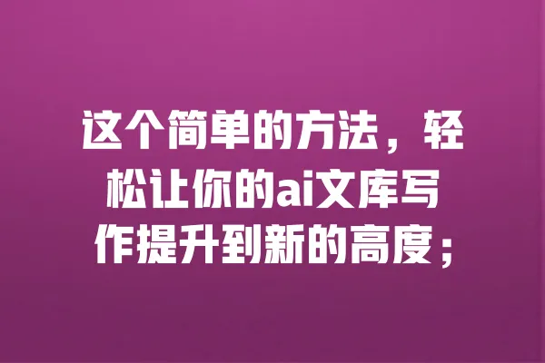 这个简单的方法，轻松让你的ai文库写作提升到新的高度； 一
