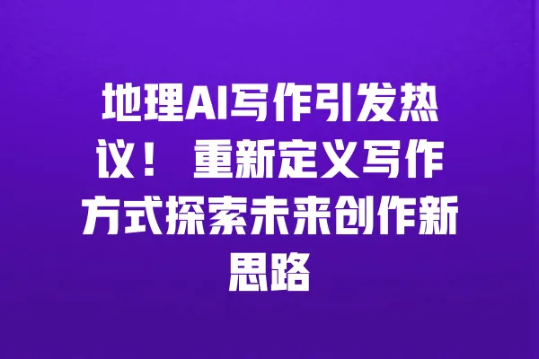地理AI写作引发热议！ 重新定义写作方式探索未来创作新思路 一