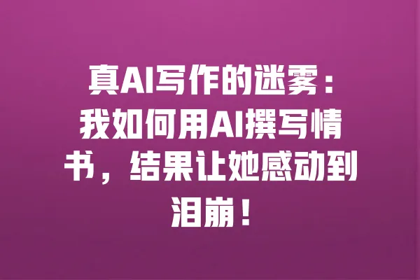 真AI写作的迷雾：我如何用AI撰写情书，结果让她感动到泪崩！ 一