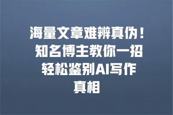 海量文章难辨真伪！ 知名博主教你一招 轻松鉴别AI写作真相 一