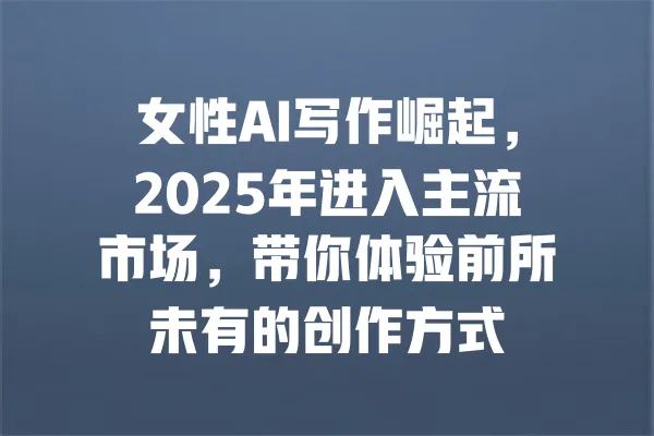 女性AI写作崛起，2025年进入主流市场，带你体验前所未有的创作方式 一