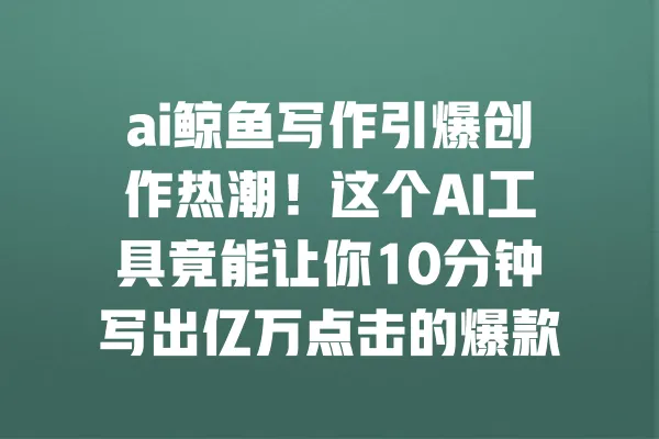 ai鲸鱼写作引爆创作热潮！这个AI工具竟能让你10分钟写出亿万点击的爆款文章？ 一