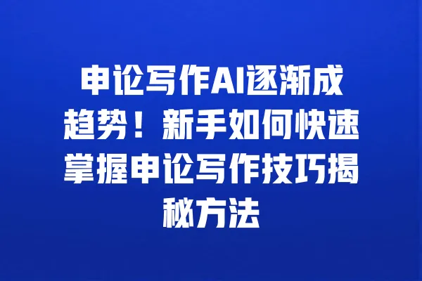 申论写作AI逐渐成趋势！新手如何快速掌握申论写作技巧揭秘方法 一