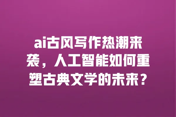 ai古风写作热潮来袭,人工智能如何重塑古典文学的未来? 一