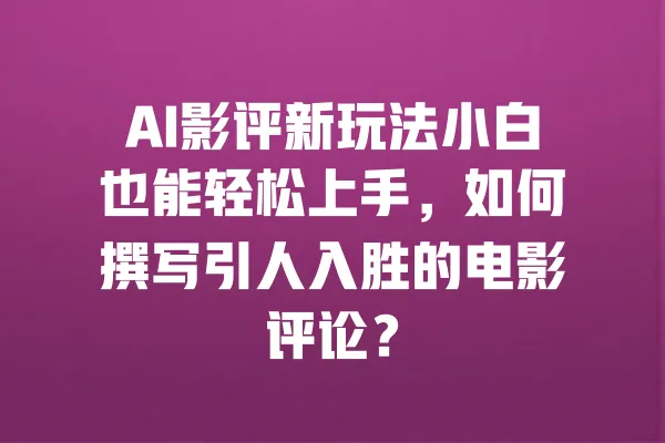 AI影评新玩法小白也能轻松上手,如何撰写引人入胜的电影评论? 一