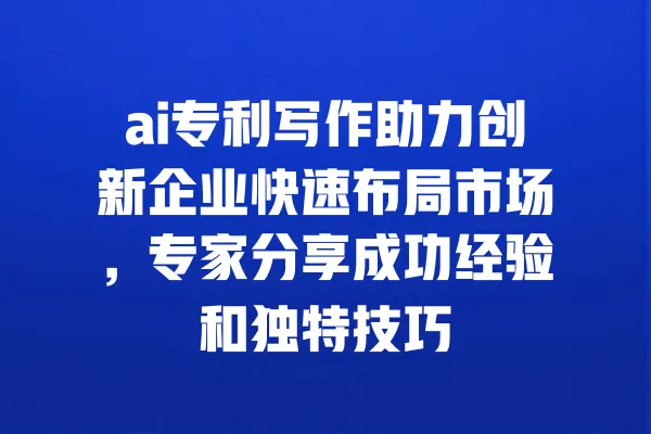 ai专利写作助力创新企业快速布局市场,专家分享成功经验和独特技巧 一