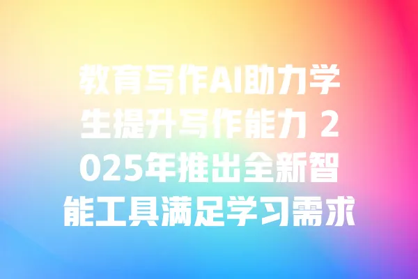 教育写作AI助力学生提升写作能力 2025年推出全新智能工具满足学习需求 一
