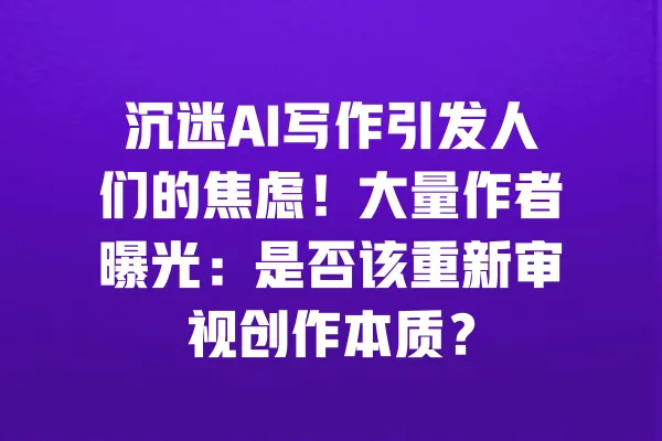 沉迷AI写作引发人们的焦虑!大量作者曝光:是否该重新审视创作本质? 一
