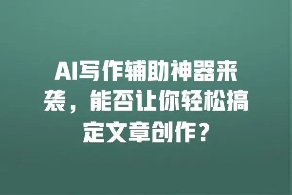 AI写作辅助神器来袭,能否让你轻松搞定文章创作? 一